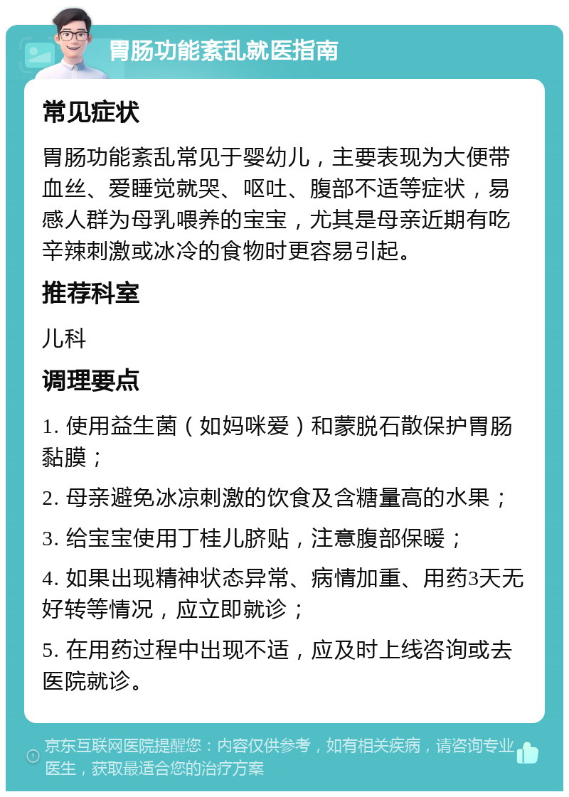 胃肠功能紊乱就医指南 常见症状 胃肠功能紊乱常见于婴幼儿，主要表现为大便带血丝、爱睡觉就哭、呕吐、腹部不适等症状，易感人群为母乳喂养的宝宝，尤其是母亲近期有吃辛辣刺激或冰冷的食物时更容易引起。 推荐科室 儿科 调理要点 1. 使用益生菌（如妈咪爱）和蒙脱石散保护胃肠黏膜； 2. 母亲避免冰凉刺激的饮食及含糖量高的水果； 3. 给宝宝使用丁桂儿脐贴，注意腹部保暖； 4. 如果出现精神状态异常、病情加重、用药3天无好转等情况，应立即就诊； 5. 在用药过程中出现不适，应及时上线咨询或去医院就诊。