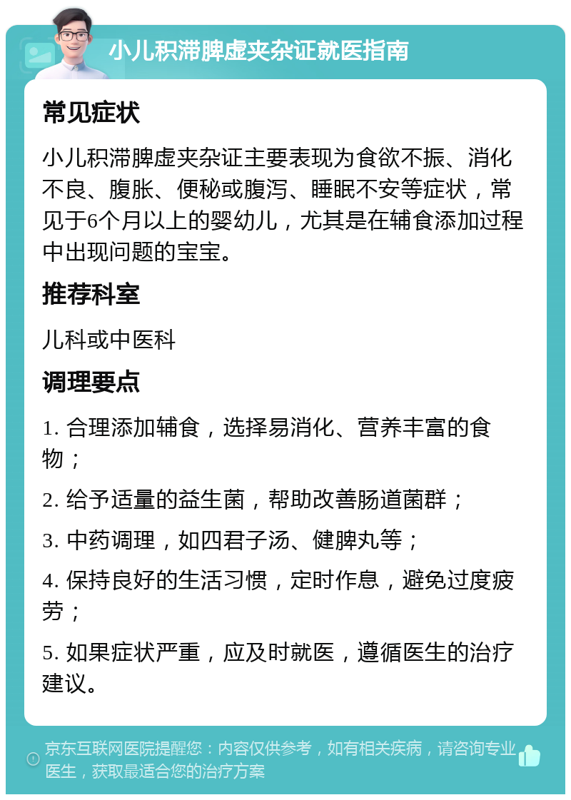 小儿积滞脾虚夹杂证就医指南 常见症状 小儿积滞脾虚夹杂证主要表现为食欲不振、消化不良、腹胀、便秘或腹泻、睡眠不安等症状，常见于6个月以上的婴幼儿，尤其是在辅食添加过程中出现问题的宝宝。 推荐科室 儿科或中医科 调理要点 1. 合理添加辅食，选择易消化、营养丰富的食物； 2. 给予适量的益生菌，帮助改善肠道菌群； 3. 中药调理，如四君子汤、健脾丸等； 4. 保持良好的生活习惯，定时作息，避免过度疲劳； 5. 如果症状严重，应及时就医，遵循医生的治疗建议。