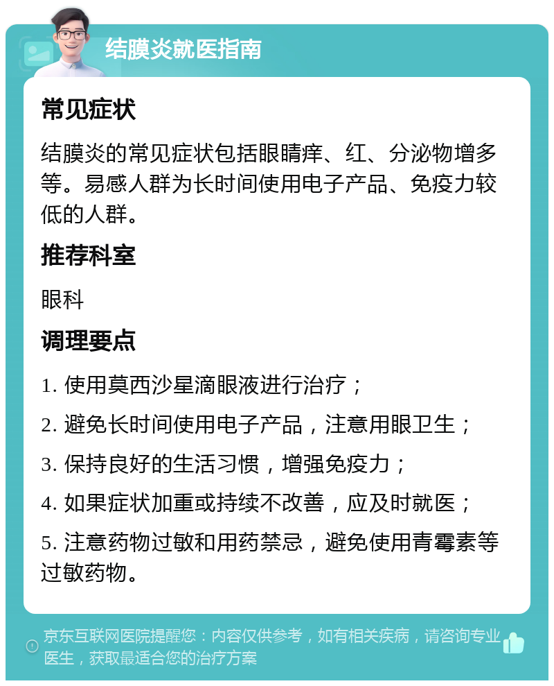 结膜炎就医指南 常见症状 结膜炎的常见症状包括眼睛痒、红、分泌物增多等。易感人群为长时间使用电子产品、免疫力较低的人群。 推荐科室 眼科 调理要点 1. 使用莫西沙星滴眼液进行治疗； 2. 避免长时间使用电子产品，注意用眼卫生； 3. 保持良好的生活习惯，增强免疫力； 4. 如果症状加重或持续不改善，应及时就医； 5. 注意药物过敏和用药禁忌，避免使用青霉素等过敏药物。