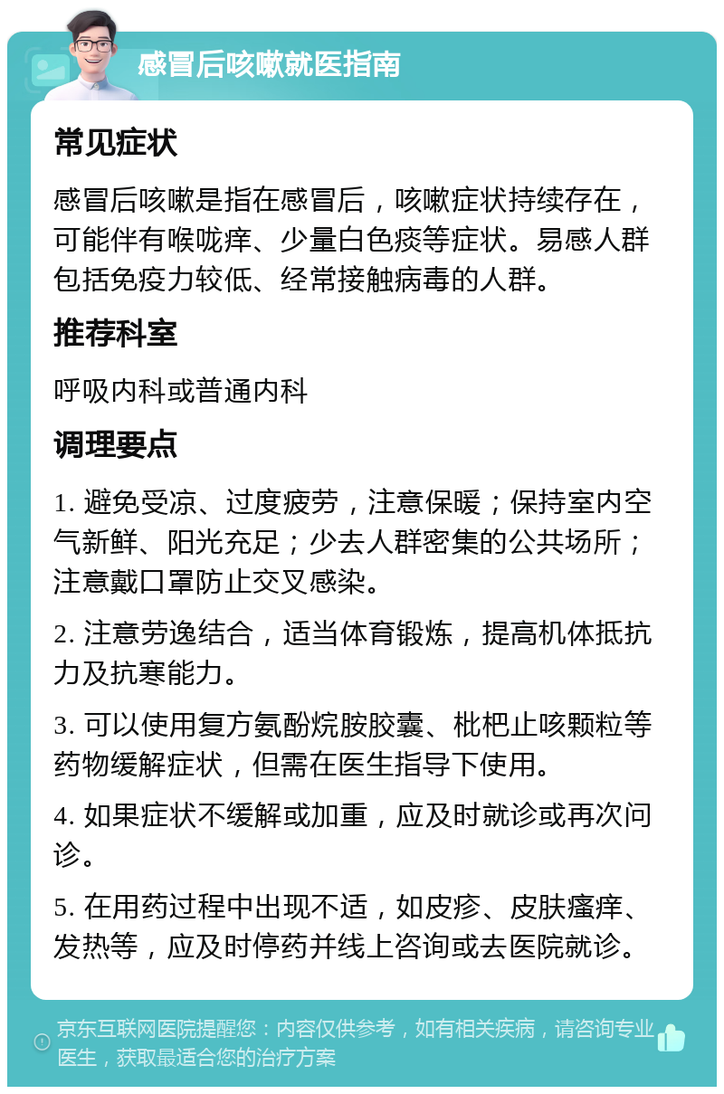 感冒后咳嗽就医指南 常见症状 感冒后咳嗽是指在感冒后，咳嗽症状持续存在，可能伴有喉咙痒、少量白色痰等症状。易感人群包括免疫力较低、经常接触病毒的人群。 推荐科室 呼吸内科或普通内科 调理要点 1. 避免受凉、过度疲劳，注意保暖；保持室内空气新鲜、阳光充足；少去人群密集的公共场所；注意戴口罩防止交叉感染。 2. 注意劳逸结合，适当体育锻炼，提高机体抵抗力及抗寒能力。 3. 可以使用复方氨酚烷胺胶囊、枇杷止咳颗粒等药物缓解症状，但需在医生指导下使用。 4. 如果症状不缓解或加重，应及时就诊或再次问诊。 5. 在用药过程中出现不适，如皮疹、皮肤瘙痒、发热等，应及时停药并线上咨询或去医院就诊。