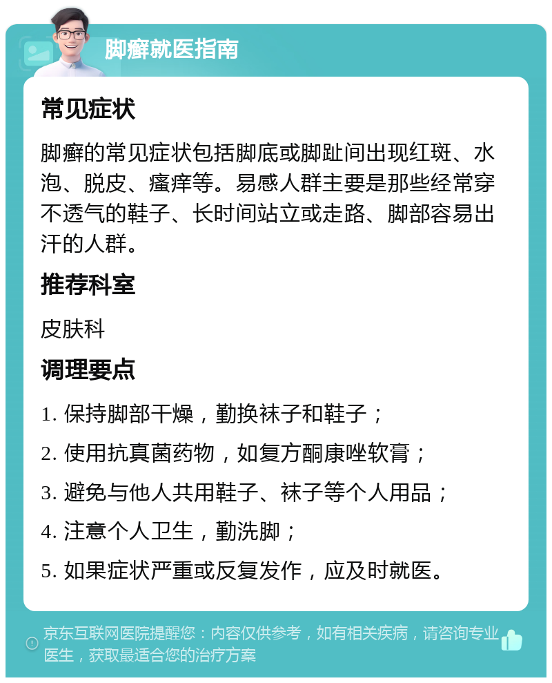 脚癣就医指南 常见症状 脚癣的常见症状包括脚底或脚趾间出现红斑、水泡、脱皮、瘙痒等。易感人群主要是那些经常穿不透气的鞋子、长时间站立或走路、脚部容易出汗的人群。 推荐科室 皮肤科 调理要点 1. 保持脚部干燥，勤换袜子和鞋子； 2. 使用抗真菌药物，如复方酮康唑软膏； 3. 避免与他人共用鞋子、袜子等个人用品； 4. 注意个人卫生，勤洗脚； 5. 如果症状严重或反复发作，应及时就医。