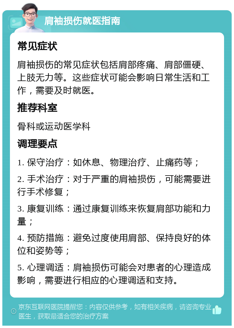 肩袖损伤就医指南 常见症状 肩袖损伤的常见症状包括肩部疼痛、肩部僵硬、上肢无力等。这些症状可能会影响日常生活和工作，需要及时就医。 推荐科室 骨科或运动医学科 调理要点 1. 保守治疗：如休息、物理治疗、止痛药等； 2. 手术治疗：对于严重的肩袖损伤，可能需要进行手术修复； 3. 康复训练：通过康复训练来恢复肩部功能和力量； 4. 预防措施：避免过度使用肩部、保持良好的体位和姿势等； 5. 心理调适：肩袖损伤可能会对患者的心理造成影响，需要进行相应的心理调适和支持。