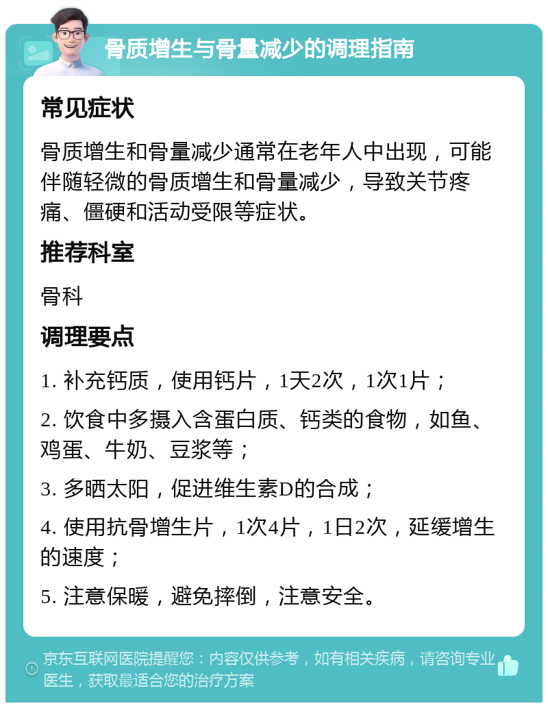 骨质增生与骨量减少的调理指南 常见症状 骨质增生和骨量减少通常在老年人中出现，可能伴随轻微的骨质增生和骨量减少，导致关节疼痛、僵硬和活动受限等症状。 推荐科室 骨科 调理要点 1. 补充钙质，使用钙片，1天2次，1次1片； 2. 饮食中多摄入含蛋白质、钙类的食物，如鱼、鸡蛋、牛奶、豆浆等； 3. 多晒太阳，促进维生素D的合成； 4. 使用抗骨增生片，1次4片，1日2次，延缓增生的速度； 5. 注意保暖，避免摔倒，注意安全。