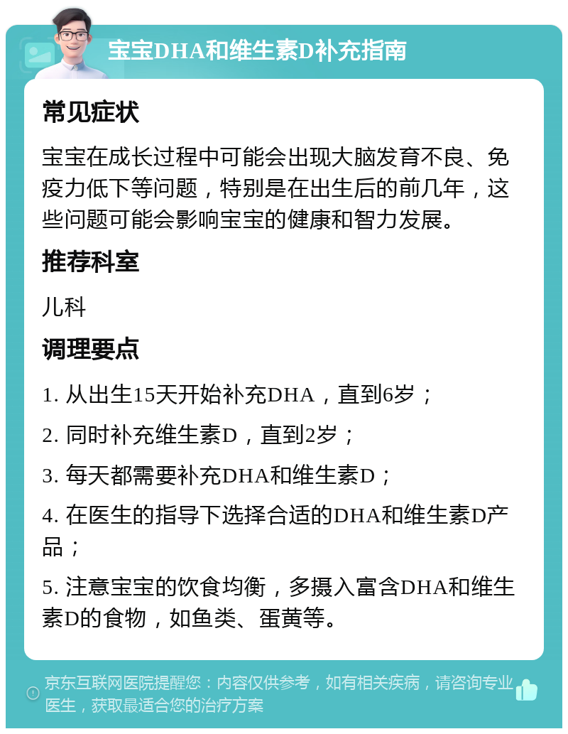 宝宝DHA和维生素D补充指南 常见症状 宝宝在成长过程中可能会出现大脑发育不良、免疫力低下等问题，特别是在出生后的前几年，这些问题可能会影响宝宝的健康和智力发展。 推荐科室 儿科 调理要点 1. 从出生15天开始补充DHA，直到6岁； 2. 同时补充维生素D，直到2岁； 3. 每天都需要补充DHA和维生素D； 4. 在医生的指导下选择合适的DHA和维生素D产品； 5. 注意宝宝的饮食均衡，多摄入富含DHA和维生素D的食物，如鱼类、蛋黄等。