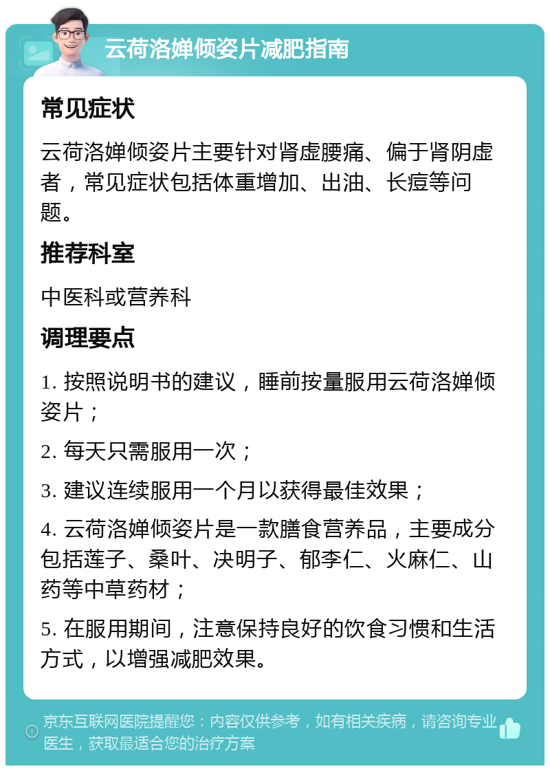 云荷洛婵倾姿片减肥指南 常见症状 云荷洛婵倾姿片主要针对肾虚腰痛、偏于肾阴虚者，常见症状包括体重增加、出油、长痘等问题。 推荐科室 中医科或营养科 调理要点 1. 按照说明书的建议，睡前按量服用云荷洛婵倾姿片； 2. 每天只需服用一次； 3. 建议连续服用一个月以获得最佳效果； 4. 云荷洛婵倾姿片是一款膳食营养品，主要成分包括莲子、桑叶、决明子、郁李仁、火麻仁、山药等中草药材； 5. 在服用期间，注意保持良好的饮食习惯和生活方式，以增强减肥效果。