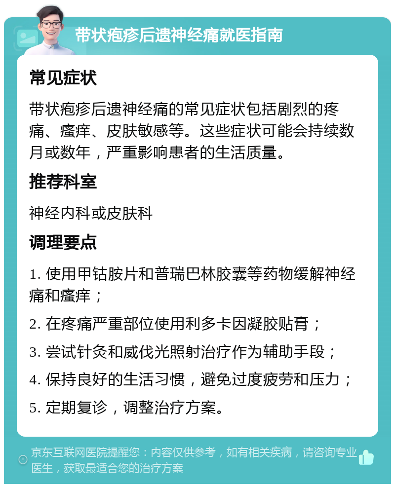 带状疱疹后遗神经痛就医指南 常见症状 带状疱疹后遗神经痛的常见症状包括剧烈的疼痛、瘙痒、皮肤敏感等。这些症状可能会持续数月或数年，严重影响患者的生活质量。 推荐科室 神经内科或皮肤科 调理要点 1. 使用甲钴胺片和普瑞巴林胶囊等药物缓解神经痛和瘙痒； 2. 在疼痛严重部位使用利多卡因凝胶贴膏； 3. 尝试针灸和威伐光照射治疗作为辅助手段； 4. 保持良好的生活习惯，避免过度疲劳和压力； 5. 定期复诊，调整治疗方案。