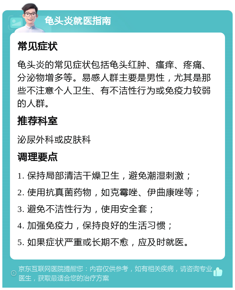 龟头炎就医指南 常见症状 龟头炎的常见症状包括龟头红肿、瘙痒、疼痛、分泌物增多等。易感人群主要是男性，尤其是那些不注意个人卫生、有不洁性行为或免疫力较弱的人群。 推荐科室 泌尿外科或皮肤科 调理要点 1. 保持局部清洁干燥卫生，避免潮湿刺激； 2. 使用抗真菌药物，如克霉唑、伊曲康唑等； 3. 避免不洁性行为，使用安全套； 4. 加强免疫力，保持良好的生活习惯； 5. 如果症状严重或长期不愈，应及时就医。