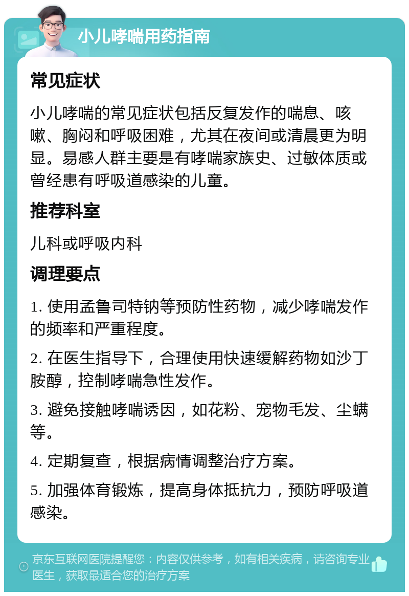 小儿哮喘用药指南 常见症状 小儿哮喘的常见症状包括反复发作的喘息、咳嗽、胸闷和呼吸困难，尤其在夜间或清晨更为明显。易感人群主要是有哮喘家族史、过敏体质或曾经患有呼吸道感染的儿童。 推荐科室 儿科或呼吸内科 调理要点 1. 使用孟鲁司特钠等预防性药物，减少哮喘发作的频率和严重程度。 2. 在医生指导下，合理使用快速缓解药物如沙丁胺醇，控制哮喘急性发作。 3. 避免接触哮喘诱因，如花粉、宠物毛发、尘螨等。 4. 定期复查，根据病情调整治疗方案。 5. 加强体育锻炼，提高身体抵抗力，预防呼吸道感染。