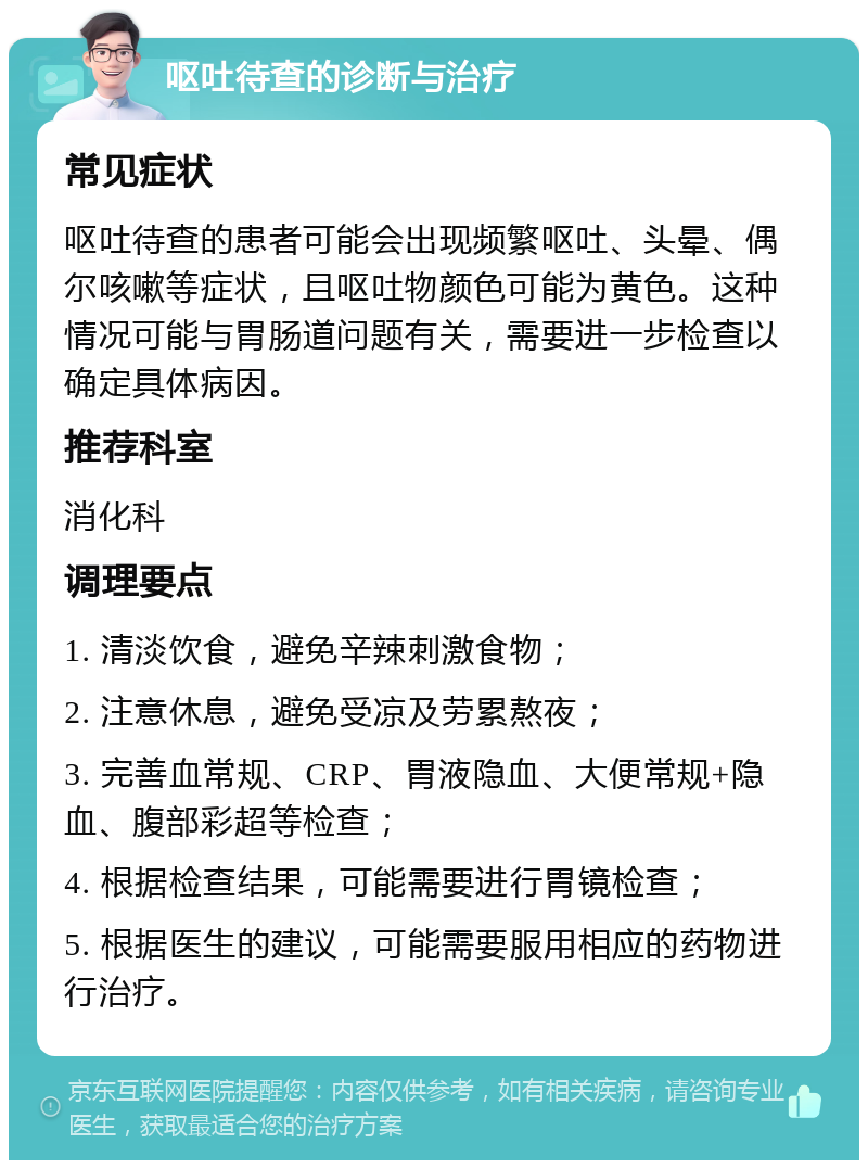 呕吐待查的诊断与治疗 常见症状 呕吐待查的患者可能会出现频繁呕吐、头晕、偶尔咳嗽等症状，且呕吐物颜色可能为黄色。这种情况可能与胃肠道问题有关，需要进一步检查以确定具体病因。 推荐科室 消化科 调理要点 1. 清淡饮食，避免辛辣刺激食物； 2. 注意休息，避免受凉及劳累熬夜； 3. 完善血常规、CRP、胃液隐血、大便常规+隐血、腹部彩超等检查； 4. 根据检查结果，可能需要进行胃镜检查； 5. 根据医生的建议，可能需要服用相应的药物进行治疗。