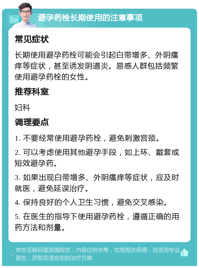 避孕药栓长期使用的注意事项 常见症状 长期使用避孕药栓可能会引起白带增多、外阴瘙痒等症状，甚至诱发阴道炎。易感人群包括频繁使用避孕药栓的女性。 推荐科室 妇科 调理要点 1. 不要经常使用避孕药栓，避免刺激宫颈。 2. 可以考虑使用其他避孕手段，如上环、戴套或短效避孕药。 3. 如果出现白带增多、外阴瘙痒等症状，应及时就医，避免延误治疗。 4. 保持良好的个人卫生习惯，避免交叉感染。 5. 在医生的指导下使用避孕药栓，遵循正确的用药方法和剂量。