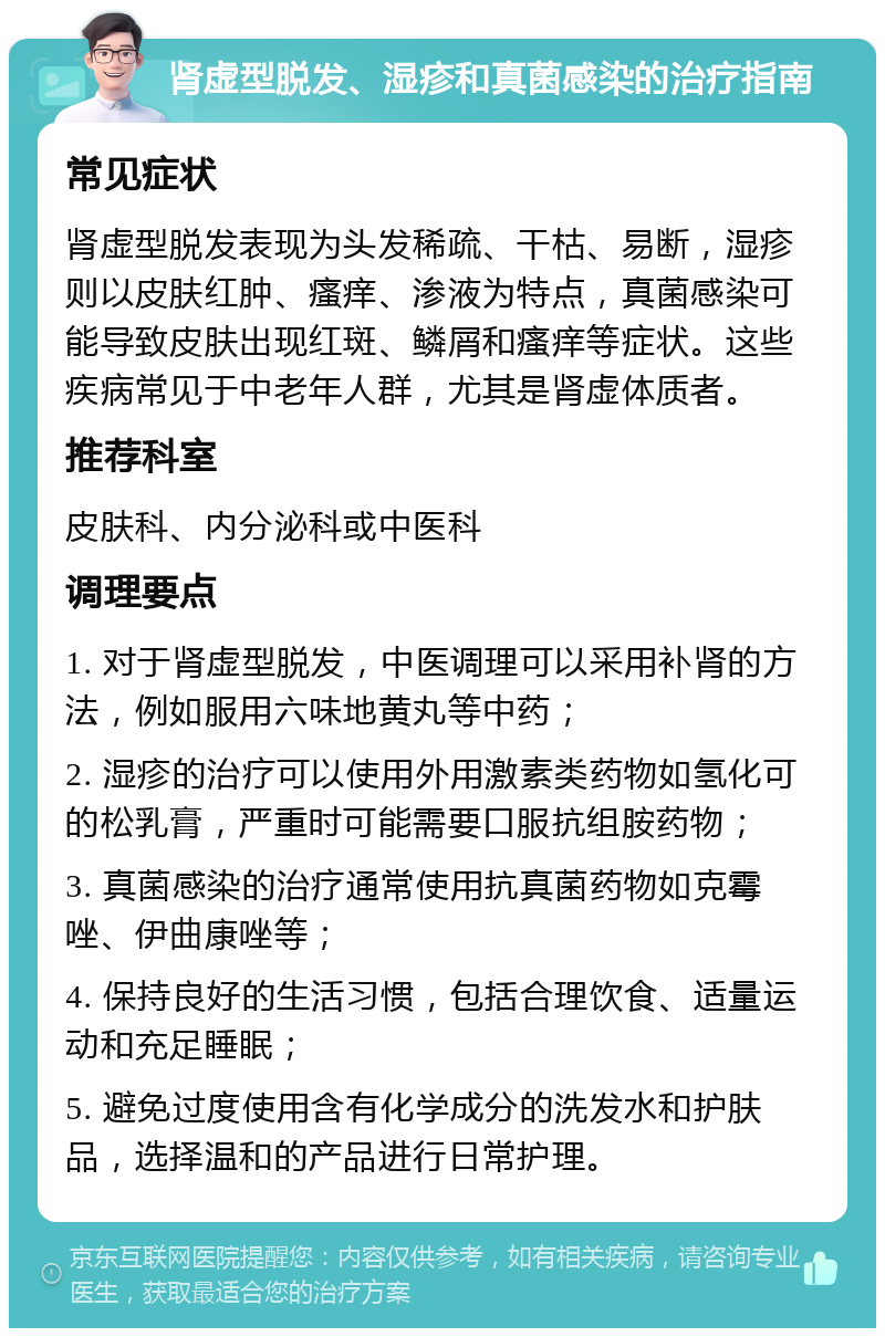 肾虚型脱发、湿疹和真菌感染的治疗指南 常见症状 肾虚型脱发表现为头发稀疏、干枯、易断，湿疹则以皮肤红肿、瘙痒、渗液为特点，真菌感染可能导致皮肤出现红斑、鳞屑和瘙痒等症状。这些疾病常见于中老年人群，尤其是肾虚体质者。 推荐科室 皮肤科、内分泌科或中医科 调理要点 1. 对于肾虚型脱发，中医调理可以采用补肾的方法，例如服用六味地黄丸等中药； 2. 湿疹的治疗可以使用外用激素类药物如氢化可的松乳膏，严重时可能需要口服抗组胺药物； 3. 真菌感染的治疗通常使用抗真菌药物如克霉唑、伊曲康唑等； 4. 保持良好的生活习惯，包括合理饮食、适量运动和充足睡眠； 5. 避免过度使用含有化学成分的洗发水和护肤品，选择温和的产品进行日常护理。