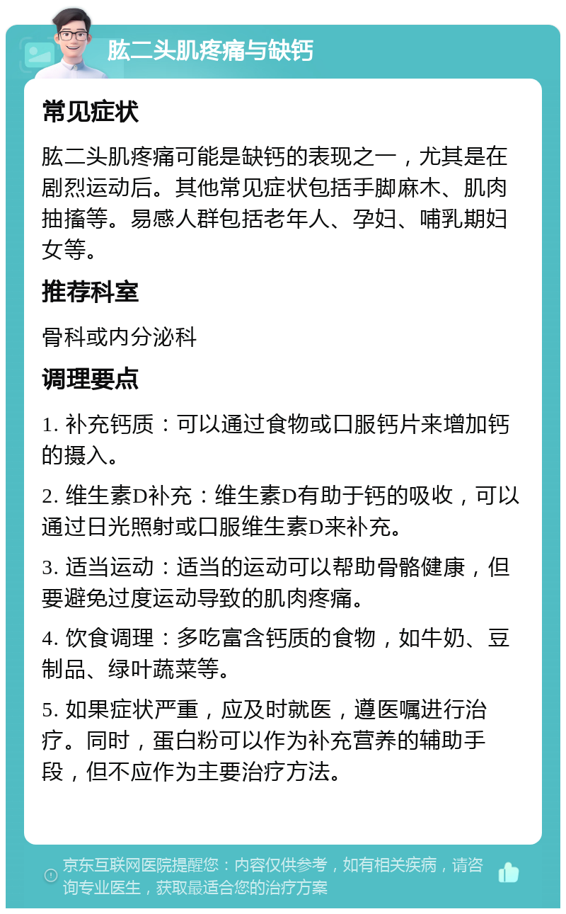 肱二头肌疼痛与缺钙 常见症状 肱二头肌疼痛可能是缺钙的表现之一，尤其是在剧烈运动后。其他常见症状包括手脚麻木、肌肉抽搐等。易感人群包括老年人、孕妇、哺乳期妇女等。 推荐科室 骨科或内分泌科 调理要点 1. 补充钙质：可以通过食物或口服钙片来增加钙的摄入。 2. 维生素D补充：维生素D有助于钙的吸收，可以通过日光照射或口服维生素D来补充。 3. 适当运动：适当的运动可以帮助骨骼健康，但要避免过度运动导致的肌肉疼痛。 4. 饮食调理：多吃富含钙质的食物，如牛奶、豆制品、绿叶蔬菜等。 5. 如果症状严重，应及时就医，遵医嘱进行治疗。同时，蛋白粉可以作为补充营养的辅助手段，但不应作为主要治疗方法。