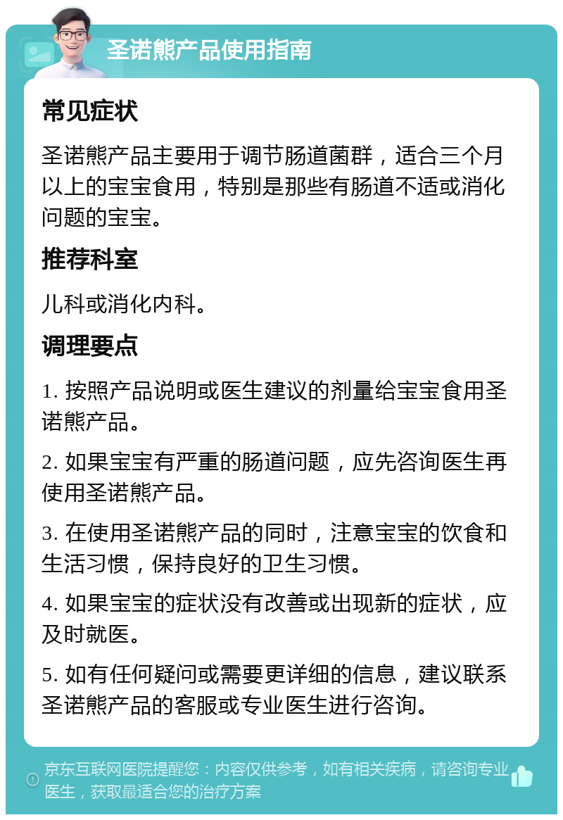 圣诺熊产品使用指南 常见症状 圣诺熊产品主要用于调节肠道菌群，适合三个月以上的宝宝食用，特别是那些有肠道不适或消化问题的宝宝。 推荐科室 儿科或消化内科。 调理要点 1. 按照产品说明或医生建议的剂量给宝宝食用圣诺熊产品。 2. 如果宝宝有严重的肠道问题，应先咨询医生再使用圣诺熊产品。 3. 在使用圣诺熊产品的同时，注意宝宝的饮食和生活习惯，保持良好的卫生习惯。 4. 如果宝宝的症状没有改善或出现新的症状，应及时就医。 5. 如有任何疑问或需要更详细的信息，建议联系圣诺熊产品的客服或专业医生进行咨询。