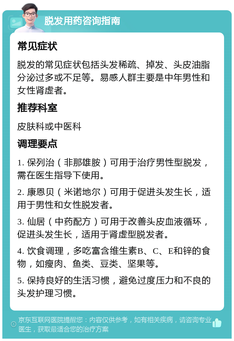 脱发用药咨询指南 常见症状 脱发的常见症状包括头发稀疏、掉发、头皮油脂分泌过多或不足等。易感人群主要是中年男性和女性肾虚者。 推荐科室 皮肤科或中医科 调理要点 1. 保列治（非那雄胺）可用于治疗男性型脱发，需在医生指导下使用。 2. 康恩贝（米诺地尔）可用于促进头发生长，适用于男性和女性脱发者。 3. 仙居（中药配方）可用于改善头皮血液循环，促进头发生长，适用于肾虚型脱发者。 4. 饮食调理，多吃富含维生素B、C、E和锌的食物，如瘦肉、鱼类、豆类、坚果等。 5. 保持良好的生活习惯，避免过度压力和不良的头发护理习惯。