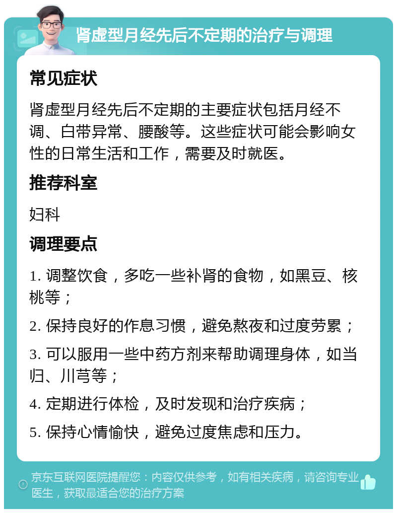 肾虚型月经先后不定期的治疗与调理 常见症状 肾虚型月经先后不定期的主要症状包括月经不调、白带异常、腰酸等。这些症状可能会影响女性的日常生活和工作，需要及时就医。 推荐科室 妇科 调理要点 1. 调整饮食，多吃一些补肾的食物，如黑豆、核桃等； 2. 保持良好的作息习惯，避免熬夜和过度劳累； 3. 可以服用一些中药方剂来帮助调理身体，如当归、川芎等； 4. 定期进行体检，及时发现和治疗疾病； 5. 保持心情愉快，避免过度焦虑和压力。