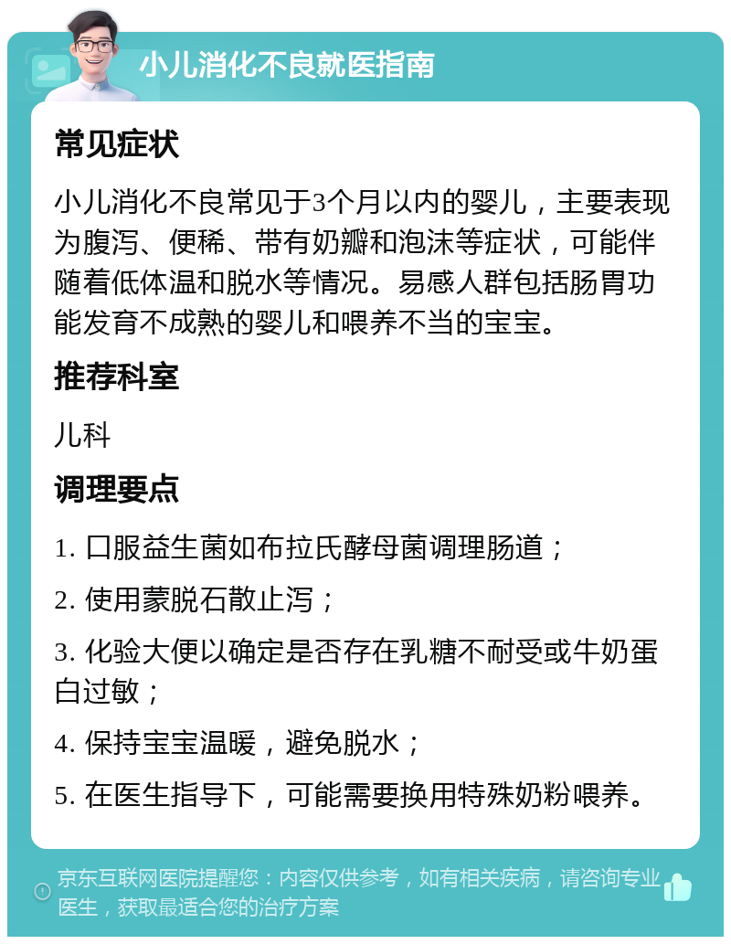 小儿消化不良就医指南 常见症状 小儿消化不良常见于3个月以内的婴儿，主要表现为腹泻、便稀、带有奶瓣和泡沫等症状，可能伴随着低体温和脱水等情况。易感人群包括肠胃功能发育不成熟的婴儿和喂养不当的宝宝。 推荐科室 儿科 调理要点 1. 口服益生菌如布拉氏酵母菌调理肠道； 2. 使用蒙脱石散止泻； 3. 化验大便以确定是否存在乳糖不耐受或牛奶蛋白过敏； 4. 保持宝宝温暖，避免脱水； 5. 在医生指导下，可能需要换用特殊奶粉喂养。