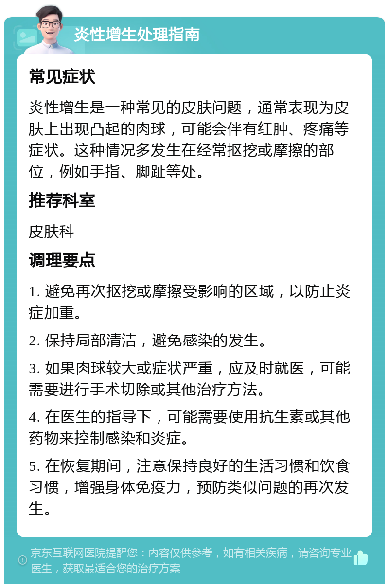 炎性增生处理指南 常见症状 炎性增生是一种常见的皮肤问题，通常表现为皮肤上出现凸起的肉球，可能会伴有红肿、疼痛等症状。这种情况多发生在经常抠挖或摩擦的部位，例如手指、脚趾等处。 推荐科室 皮肤科 调理要点 1. 避免再次抠挖或摩擦受影响的区域，以防止炎症加重。 2. 保持局部清洁，避免感染的发生。 3. 如果肉球较大或症状严重，应及时就医，可能需要进行手术切除或其他治疗方法。 4. 在医生的指导下，可能需要使用抗生素或其他药物来控制感染和炎症。 5. 在恢复期间，注意保持良好的生活习惯和饮食习惯，增强身体免疫力，预防类似问题的再次发生。