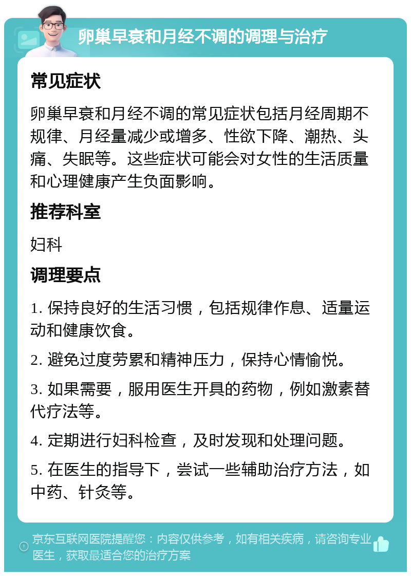 卵巢早衰和月经不调的调理与治疗 常见症状 卵巢早衰和月经不调的常见症状包括月经周期不规律、月经量减少或增多、性欲下降、潮热、头痛、失眠等。这些症状可能会对女性的生活质量和心理健康产生负面影响。 推荐科室 妇科 调理要点 1. 保持良好的生活习惯，包括规律作息、适量运动和健康饮食。 2. 避免过度劳累和精神压力，保持心情愉悦。 3. 如果需要，服用医生开具的药物，例如激素替代疗法等。 4. 定期进行妇科检查，及时发现和处理问题。 5. 在医生的指导下，尝试一些辅助治疗方法，如中药、针灸等。