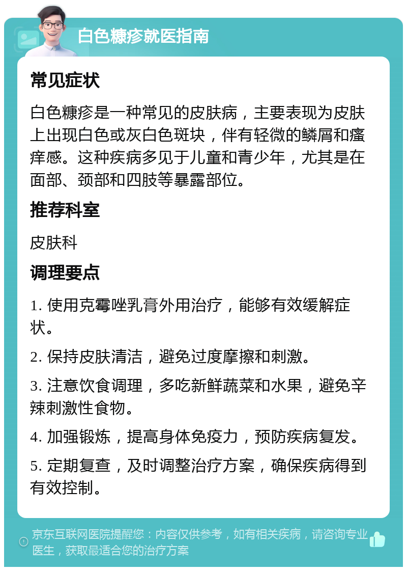 白色糠疹就医指南 常见症状 白色糠疹是一种常见的皮肤病，主要表现为皮肤上出现白色或灰白色斑块，伴有轻微的鳞屑和瘙痒感。这种疾病多见于儿童和青少年，尤其是在面部、颈部和四肢等暴露部位。 推荐科室 皮肤科 调理要点 1. 使用克霉唑乳膏外用治疗，能够有效缓解症状。 2. 保持皮肤清洁，避免过度摩擦和刺激。 3. 注意饮食调理，多吃新鲜蔬菜和水果，避免辛辣刺激性食物。 4. 加强锻炼，提高身体免疫力，预防疾病复发。 5. 定期复查，及时调整治疗方案，确保疾病得到有效控制。