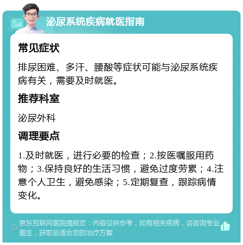 泌尿系统疾病就医指南 常见症状 排尿困难、多汗、腰酸等症状可能与泌尿系统疾病有关，需要及时就医。 推荐科室 泌尿外科 调理要点 1.及时就医，进行必要的检查；2.按医嘱服用药物；3.保持良好的生活习惯，避免过度劳累；4.注意个人卫生，避免感染；5.定期复查，跟踪病情变化。