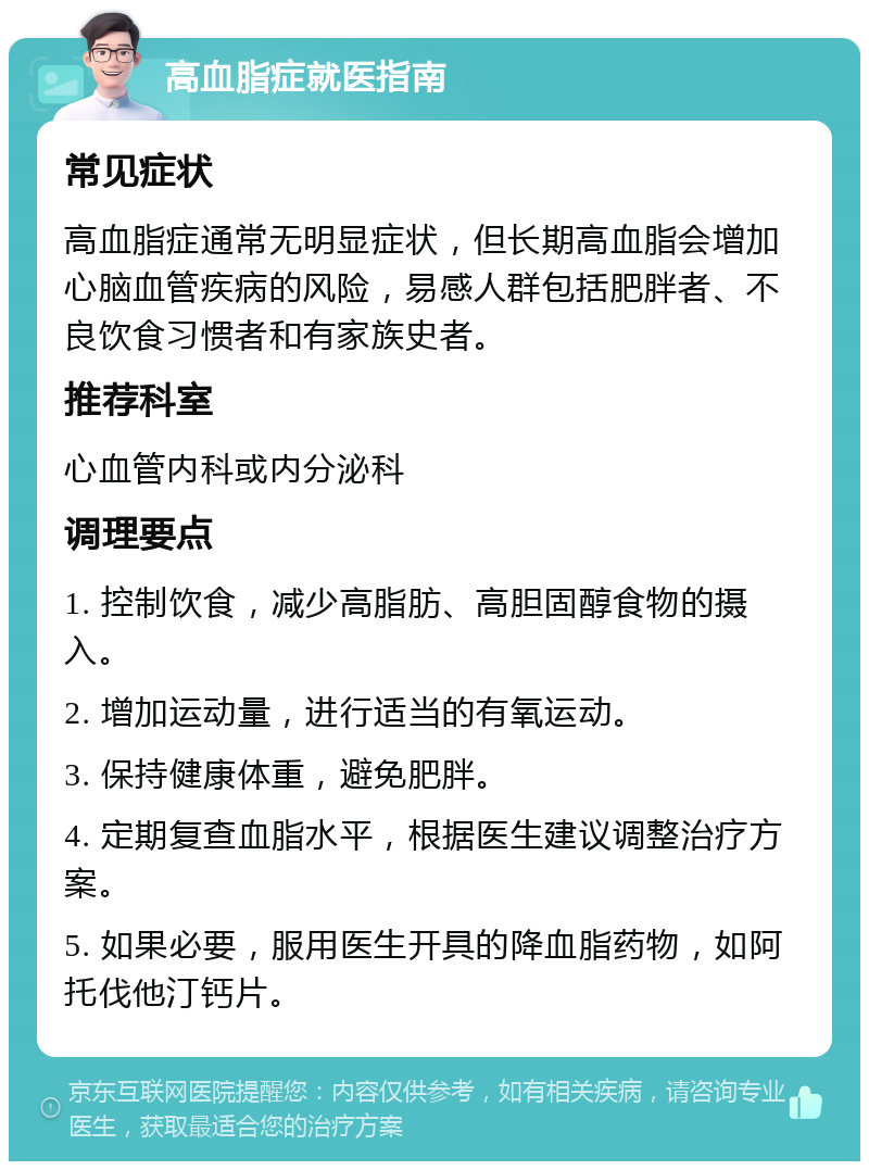 高血脂症就医指南 常见症状 高血脂症通常无明显症状，但长期高血脂会增加心脑血管疾病的风险，易感人群包括肥胖者、不良饮食习惯者和有家族史者。 推荐科室 心血管内科或内分泌科 调理要点 1. 控制饮食，减少高脂肪、高胆固醇食物的摄入。 2. 增加运动量，进行适当的有氧运动。 3. 保持健康体重，避免肥胖。 4. 定期复查血脂水平，根据医生建议调整治疗方案。 5. 如果必要，服用医生开具的降血脂药物，如阿托伐他汀钙片。