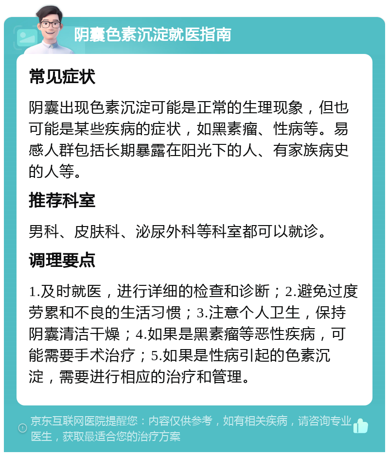 阴囊色素沉淀就医指南 常见症状 阴囊出现色素沉淀可能是正常的生理现象，但也可能是某些疾病的症状，如黑素瘤、性病等。易感人群包括长期暴露在阳光下的人、有家族病史的人等。 推荐科室 男科、皮肤科、泌尿外科等科室都可以就诊。 调理要点 1.及时就医，进行详细的检查和诊断；2.避免过度劳累和不良的生活习惯；3.注意个人卫生，保持阴囊清洁干燥；4.如果是黑素瘤等恶性疾病，可能需要手术治疗；5.如果是性病引起的色素沉淀，需要进行相应的治疗和管理。