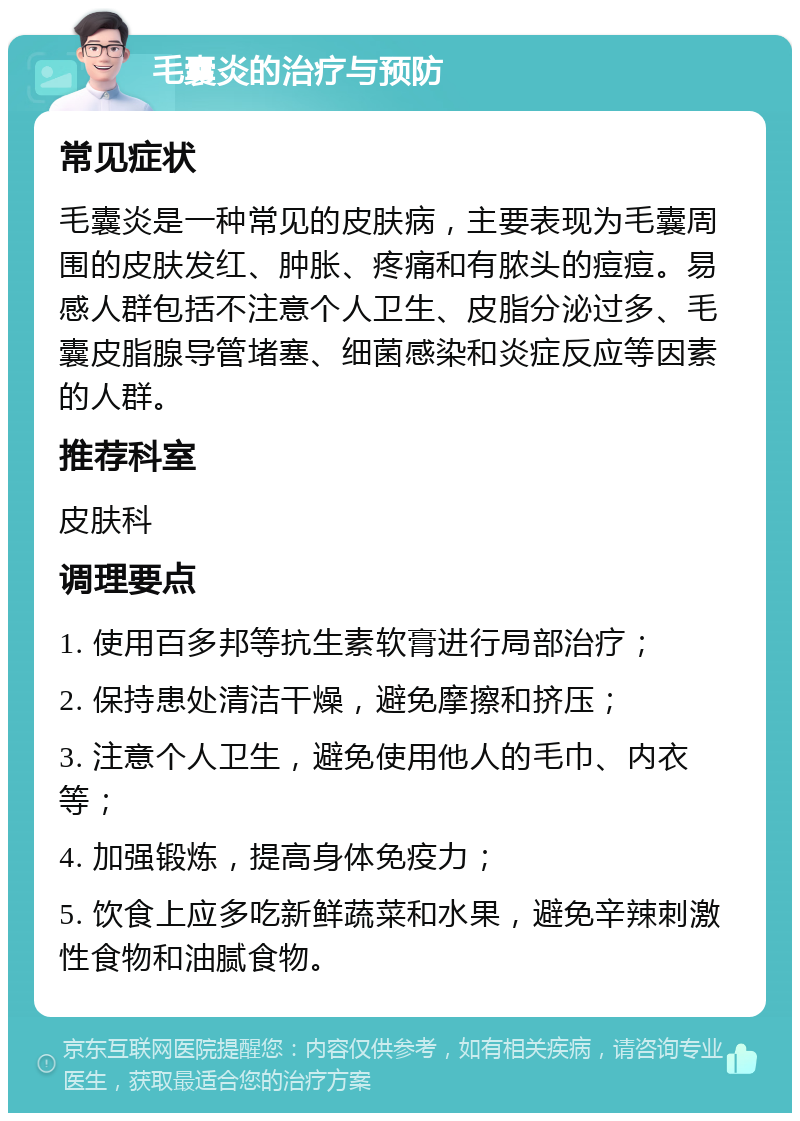 毛囊炎的治疗与预防 常见症状 毛囊炎是一种常见的皮肤病，主要表现为毛囊周围的皮肤发红、肿胀、疼痛和有脓头的痘痘。易感人群包括不注意个人卫生、皮脂分泌过多、毛囊皮脂腺导管堵塞、细菌感染和炎症反应等因素的人群。 推荐科室 皮肤科 调理要点 1. 使用百多邦等抗生素软膏进行局部治疗； 2. 保持患处清洁干燥，避免摩擦和挤压； 3. 注意个人卫生，避免使用他人的毛巾、内衣等； 4. 加强锻炼，提高身体免疫力； 5. 饮食上应多吃新鲜蔬菜和水果，避免辛辣刺激性食物和油腻食物。