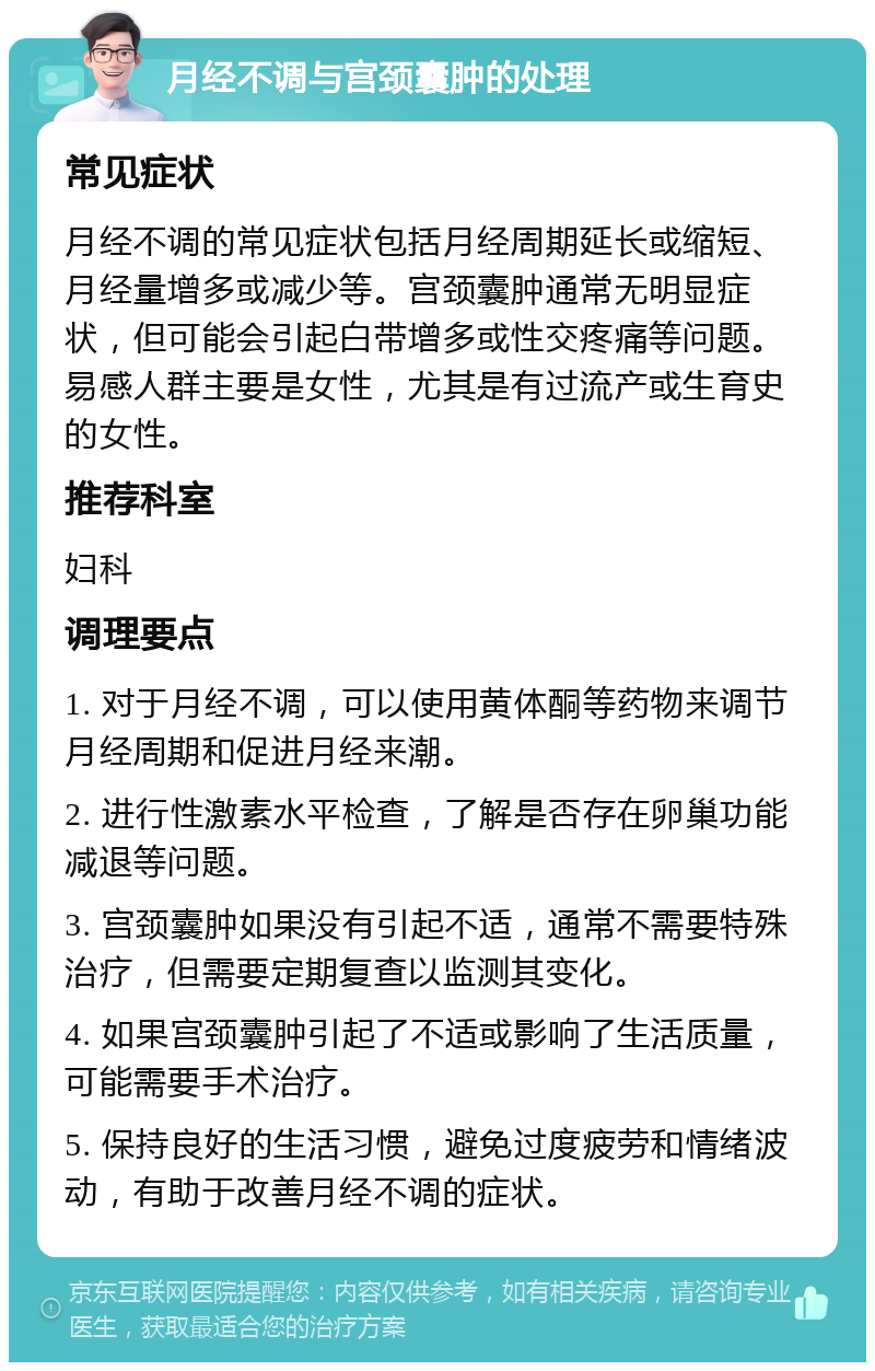 月经不调与宫颈囊肿的处理 常见症状 月经不调的常见症状包括月经周期延长或缩短、月经量增多或减少等。宫颈囊肿通常无明显症状，但可能会引起白带增多或性交疼痛等问题。易感人群主要是女性，尤其是有过流产或生育史的女性。 推荐科室 妇科 调理要点 1. 对于月经不调，可以使用黄体酮等药物来调节月经周期和促进月经来潮。 2. 进行性激素水平检查，了解是否存在卵巢功能减退等问题。 3. 宫颈囊肿如果没有引起不适，通常不需要特殊治疗，但需要定期复查以监测其变化。 4. 如果宫颈囊肿引起了不适或影响了生活质量，可能需要手术治疗。 5. 保持良好的生活习惯，避免过度疲劳和情绪波动，有助于改善月经不调的症状。