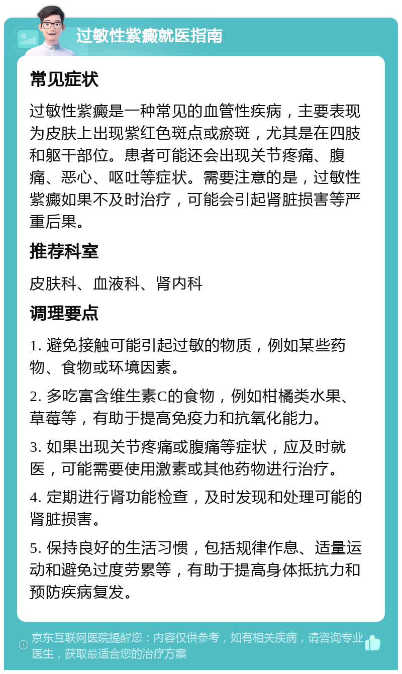 过敏性紫癜就医指南 常见症状 过敏性紫癜是一种常见的血管性疾病，主要表现为皮肤上出现紫红色斑点或瘀斑，尤其是在四肢和躯干部位。患者可能还会出现关节疼痛、腹痛、恶心、呕吐等症状。需要注意的是，过敏性紫癜如果不及时治疗，可能会引起肾脏损害等严重后果。 推荐科室 皮肤科、血液科、肾内科 调理要点 1. 避免接触可能引起过敏的物质，例如某些药物、食物或环境因素。 2. 多吃富含维生素C的食物，例如柑橘类水果、草莓等，有助于提高免疫力和抗氧化能力。 3. 如果出现关节疼痛或腹痛等症状，应及时就医，可能需要使用激素或其他药物进行治疗。 4. 定期进行肾功能检查，及时发现和处理可能的肾脏损害。 5. 保持良好的生活习惯，包括规律作息、适量运动和避免过度劳累等，有助于提高身体抵抗力和预防疾病复发。