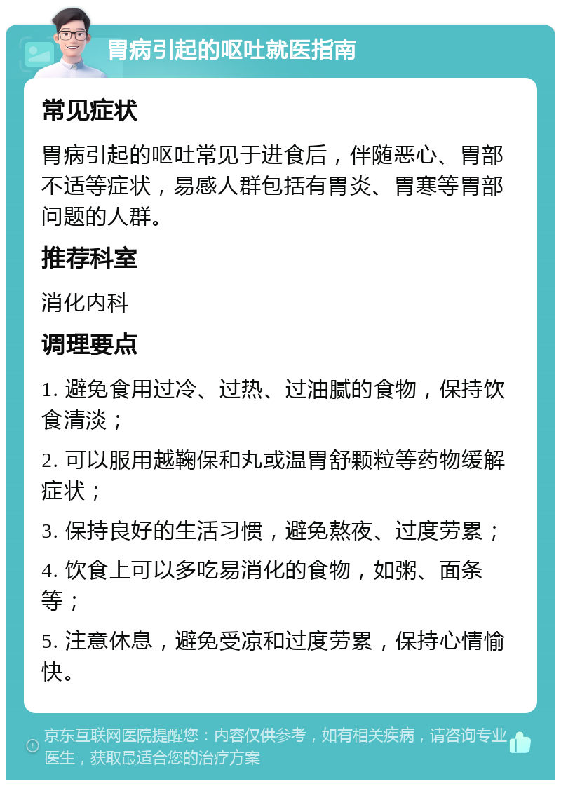 胃病引起的呕吐就医指南 常见症状 胃病引起的呕吐常见于进食后，伴随恶心、胃部不适等症状，易感人群包括有胃炎、胃寒等胃部问题的人群。 推荐科室 消化内科 调理要点 1. 避免食用过冷、过热、过油腻的食物，保持饮食清淡； 2. 可以服用越鞠保和丸或温胃舒颗粒等药物缓解症状； 3. 保持良好的生活习惯，避免熬夜、过度劳累； 4. 饮食上可以多吃易消化的食物，如粥、面条等； 5. 注意休息，避免受凉和过度劳累，保持心情愉快。