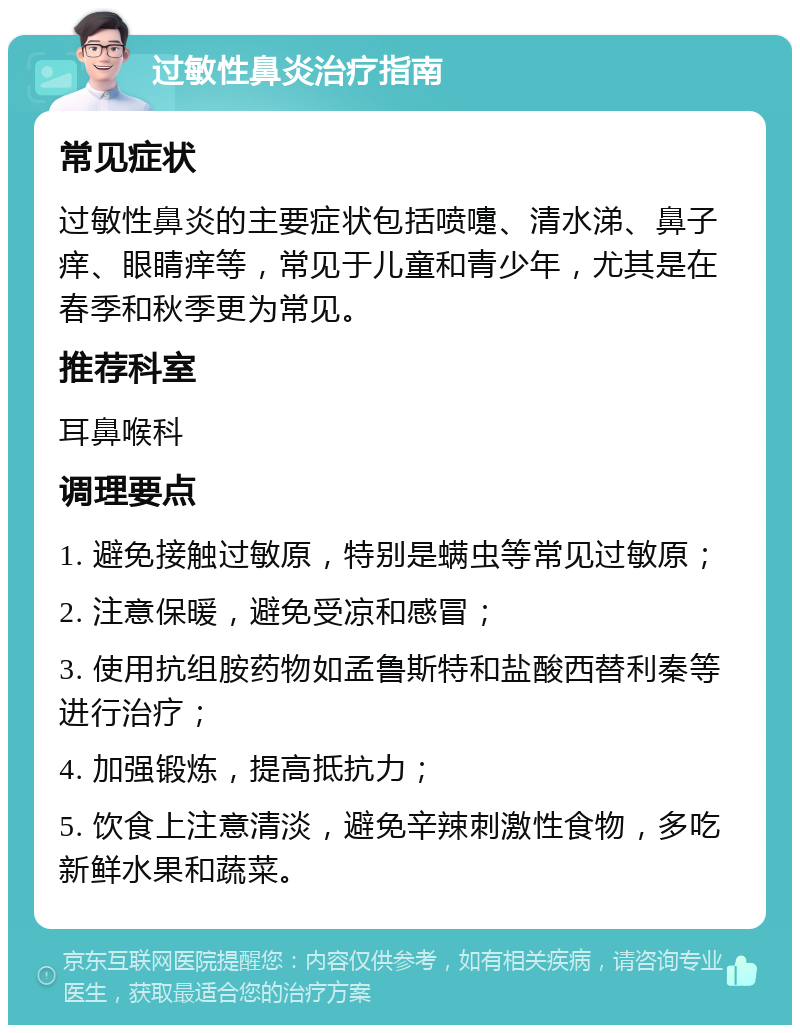 过敏性鼻炎治疗指南 常见症状 过敏性鼻炎的主要症状包括喷嚏、清水涕、鼻子痒、眼睛痒等，常见于儿童和青少年，尤其是在春季和秋季更为常见。 推荐科室 耳鼻喉科 调理要点 1. 避免接触过敏原，特别是螨虫等常见过敏原； 2. 注意保暖，避免受凉和感冒； 3. 使用抗组胺药物如孟鲁斯特和盐酸西替利秦等进行治疗； 4. 加强锻炼，提高抵抗力； 5. 饮食上注意清淡，避免辛辣刺激性食物，多吃新鲜水果和蔬菜。