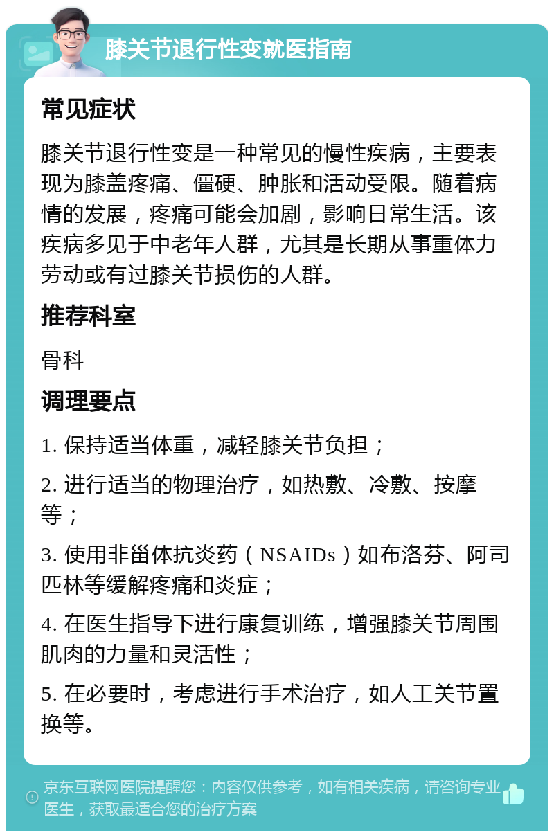 膝关节退行性变就医指南 常见症状 膝关节退行性变是一种常见的慢性疾病，主要表现为膝盖疼痛、僵硬、肿胀和活动受限。随着病情的发展，疼痛可能会加剧，影响日常生活。该疾病多见于中老年人群，尤其是长期从事重体力劳动或有过膝关节损伤的人群。 推荐科室 骨科 调理要点 1. 保持适当体重，减轻膝关节负担； 2. 进行适当的物理治疗，如热敷、冷敷、按摩等； 3. 使用非甾体抗炎药（NSAIDs）如布洛芬、阿司匹林等缓解疼痛和炎症； 4. 在医生指导下进行康复训练，增强膝关节周围肌肉的力量和灵活性； 5. 在必要时，考虑进行手术治疗，如人工关节置换等。