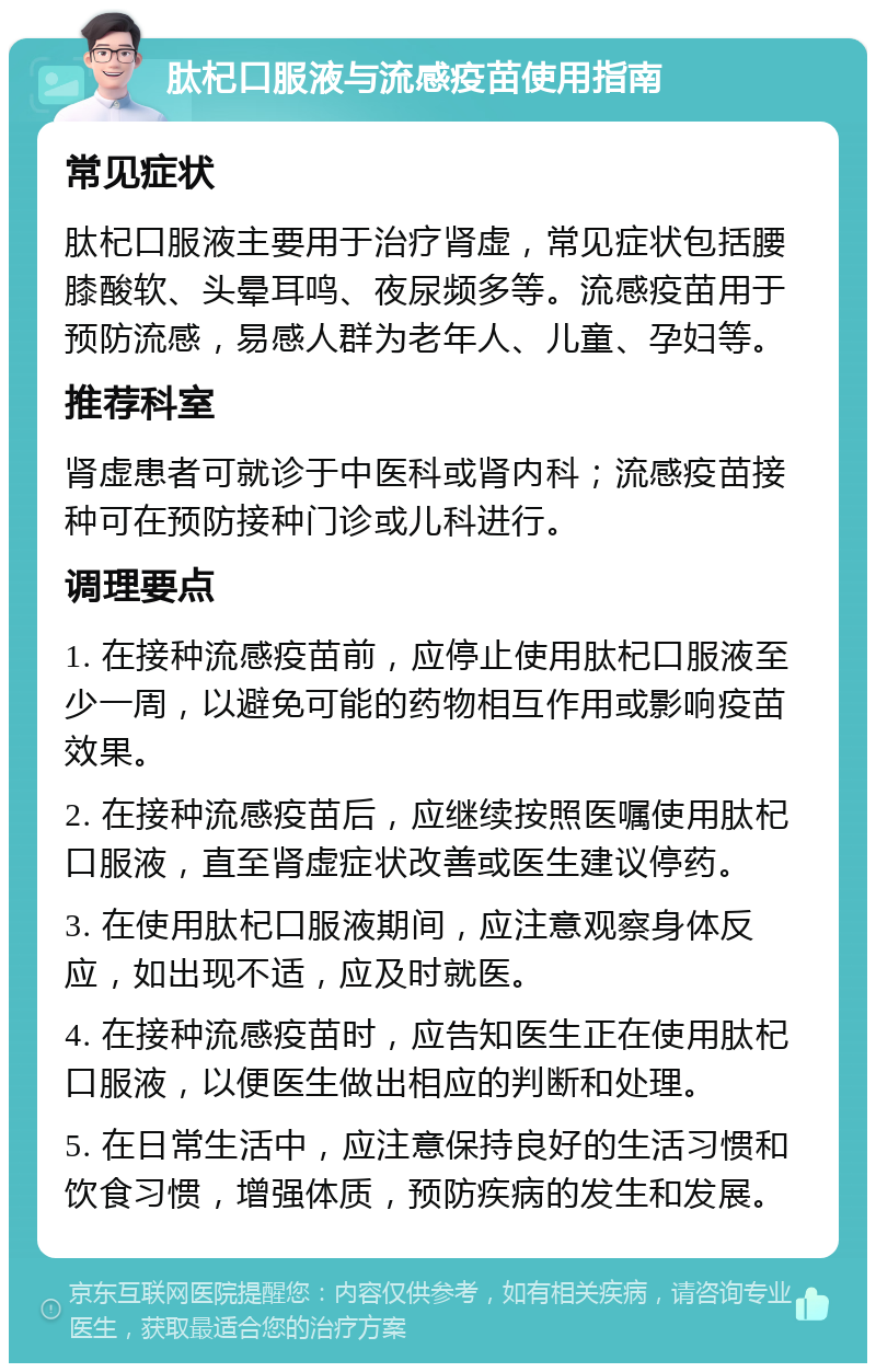 肽杞口服液与流感疫苗使用指南 常见症状 肽杞口服液主要用于治疗肾虚，常见症状包括腰膝酸软、头晕耳鸣、夜尿频多等。流感疫苗用于预防流感，易感人群为老年人、儿童、孕妇等。 推荐科室 肾虚患者可就诊于中医科或肾内科；流感疫苗接种可在预防接种门诊或儿科进行。 调理要点 1. 在接种流感疫苗前，应停止使用肽杞口服液至少一周，以避免可能的药物相互作用或影响疫苗效果。 2. 在接种流感疫苗后，应继续按照医嘱使用肽杞口服液，直至肾虚症状改善或医生建议停药。 3. 在使用肽杞口服液期间，应注意观察身体反应，如出现不适，应及时就医。 4. 在接种流感疫苗时，应告知医生正在使用肽杞口服液，以便医生做出相应的判断和处理。 5. 在日常生活中，应注意保持良好的生活习惯和饮食习惯，增强体质，预防疾病的发生和发展。