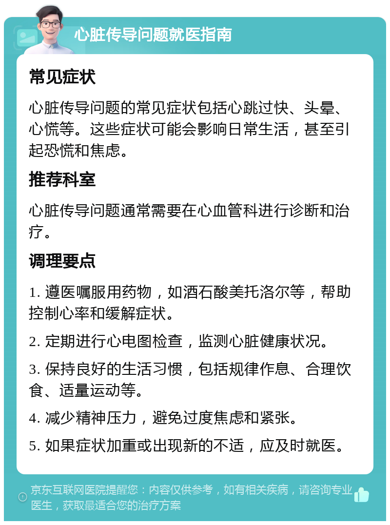 心脏传导问题就医指南 常见症状 心脏传导问题的常见症状包括心跳过快、头晕、心慌等。这些症状可能会影响日常生活，甚至引起恐慌和焦虑。 推荐科室 心脏传导问题通常需要在心血管科进行诊断和治疗。 调理要点 1. 遵医嘱服用药物，如酒石酸美托洛尔等，帮助控制心率和缓解症状。 2. 定期进行心电图检查，监测心脏健康状况。 3. 保持良好的生活习惯，包括规律作息、合理饮食、适量运动等。 4. 减少精神压力，避免过度焦虑和紧张。 5. 如果症状加重或出现新的不适，应及时就医。