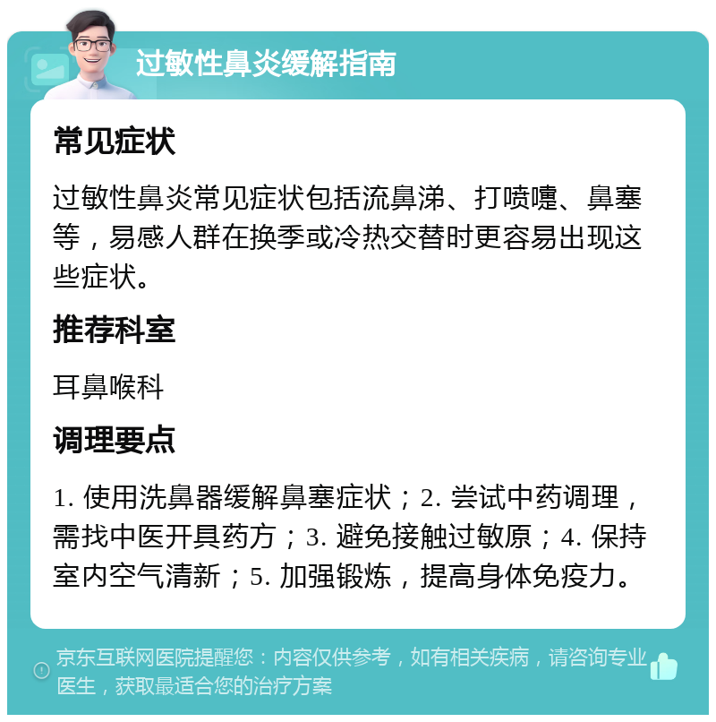 过敏性鼻炎缓解指南 常见症状 过敏性鼻炎常见症状包括流鼻涕、打喷嚏、鼻塞等，易感人群在换季或冷热交替时更容易出现这些症状。 推荐科室 耳鼻喉科 调理要点 1. 使用洗鼻器缓解鼻塞症状；2. 尝试中药调理，需找中医开具药方；3. 避免接触过敏原；4. 保持室内空气清新；5. 加强锻炼，提高身体免疫力。