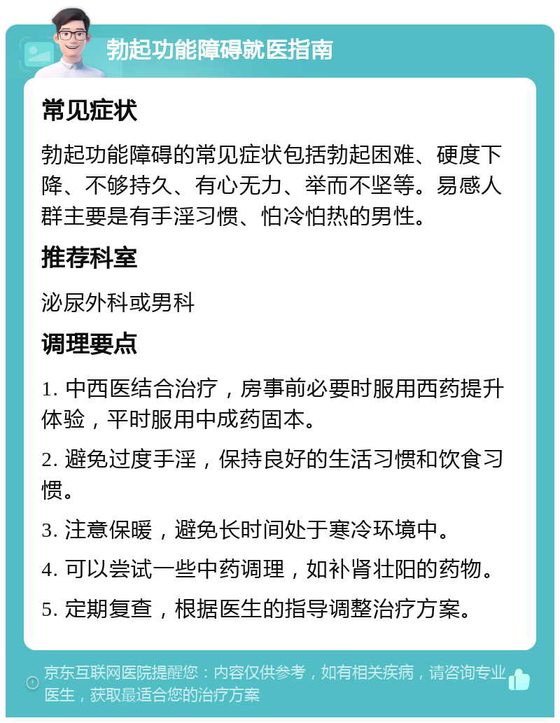 勃起功能障碍就医指南 常见症状 勃起功能障碍的常见症状包括勃起困难、硬度下降、不够持久、有心无力、举而不坚等。易感人群主要是有手淫习惯、怕冷怕热的男性。 推荐科室 泌尿外科或男科 调理要点 1. 中西医结合治疗，房事前必要时服用西药提升体验，平时服用中成药固本。 2. 避免过度手淫，保持良好的生活习惯和饮食习惯。 3. 注意保暖，避免长时间处于寒冷环境中。 4. 可以尝试一些中药调理，如补肾壮阳的药物。 5. 定期复查，根据医生的指导调整治疗方案。