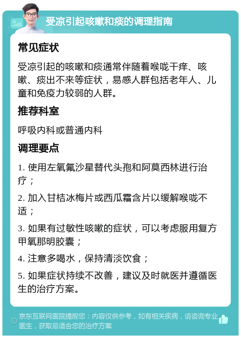 受凉引起咳嗽和痰的调理指南 常见症状 受凉引起的咳嗽和痰通常伴随着喉咙干痒、咳嗽、痰出不来等症状，易感人群包括老年人、儿童和免疫力较弱的人群。 推荐科室 呼吸内科或普通内科 调理要点 1. 使用左氧氟沙星替代头孢和阿莫西林进行治疗； 2. 加入甘桔冰梅片或西瓜霜含片以缓解喉咙不适； 3. 如果有过敏性咳嗽的症状，可以考虑服用复方甲氧那明胶囊； 4. 注意多喝水，保持清淡饮食； 5. 如果症状持续不改善，建议及时就医并遵循医生的治疗方案。