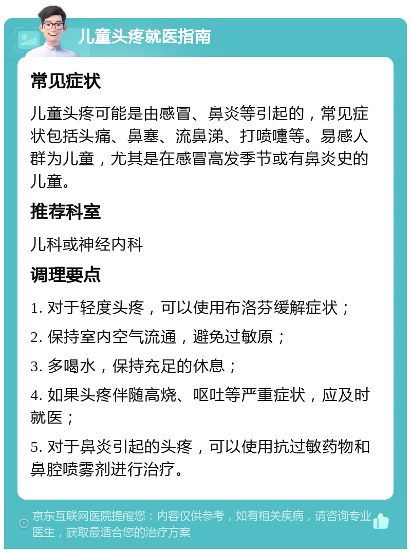 儿童头疼就医指南 常见症状 儿童头疼可能是由感冒、鼻炎等引起的，常见症状包括头痛、鼻塞、流鼻涕、打喷嚏等。易感人群为儿童，尤其是在感冒高发季节或有鼻炎史的儿童。 推荐科室 儿科或神经内科 调理要点 1. 对于轻度头疼，可以使用布洛芬缓解症状； 2. 保持室内空气流通，避免过敏原； 3. 多喝水，保持充足的休息； 4. 如果头疼伴随高烧、呕吐等严重症状，应及时就医； 5. 对于鼻炎引起的头疼，可以使用抗过敏药物和鼻腔喷雾剂进行治疗。