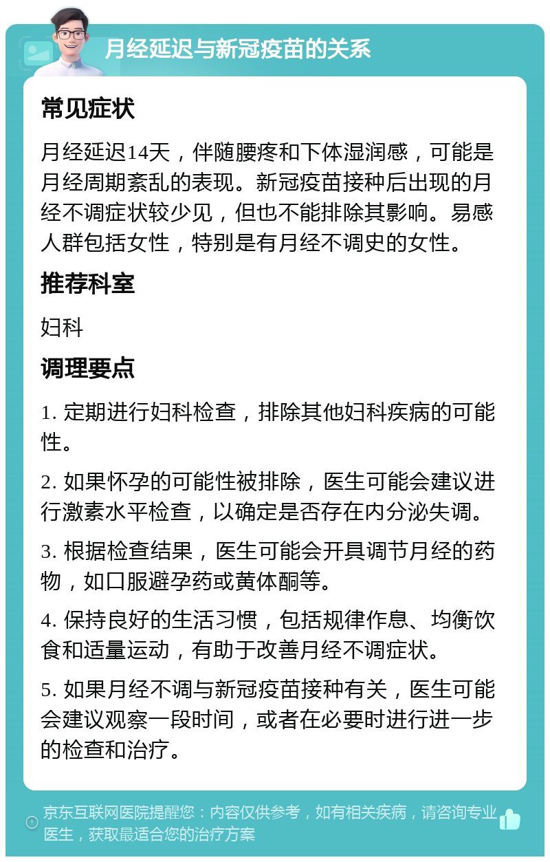 月经延迟与新冠疫苗的关系 常见症状 月经延迟14天，伴随腰疼和下体湿润感，可能是月经周期紊乱的表现。新冠疫苗接种后出现的月经不调症状较少见，但也不能排除其影响。易感人群包括女性，特别是有月经不调史的女性。 推荐科室 妇科 调理要点 1. 定期进行妇科检查，排除其他妇科疾病的可能性。 2. 如果怀孕的可能性被排除，医生可能会建议进行激素水平检查，以确定是否存在内分泌失调。 3. 根据检查结果，医生可能会开具调节月经的药物，如口服避孕药或黄体酮等。 4. 保持良好的生活习惯，包括规律作息、均衡饮食和适量运动，有助于改善月经不调症状。 5. 如果月经不调与新冠疫苗接种有关，医生可能会建议观察一段时间，或者在必要时进行进一步的检查和治疗。