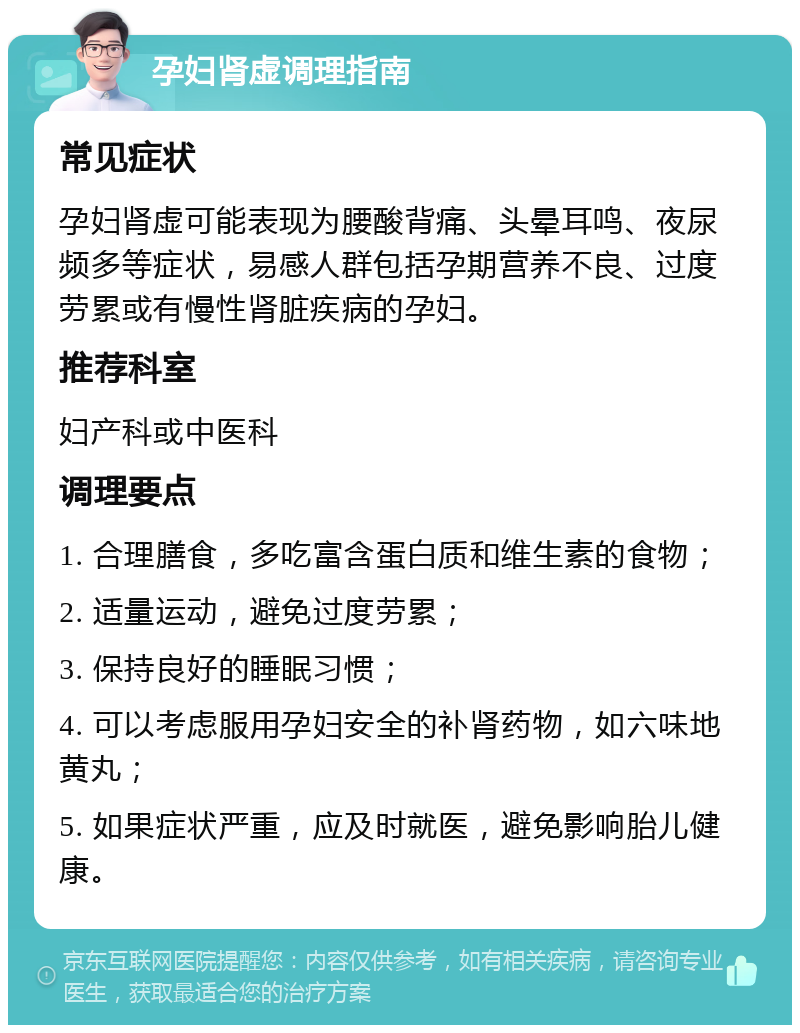 孕妇肾虚调理指南 常见症状 孕妇肾虚可能表现为腰酸背痛、头晕耳鸣、夜尿频多等症状，易感人群包括孕期营养不良、过度劳累或有慢性肾脏疾病的孕妇。 推荐科室 妇产科或中医科 调理要点 1. 合理膳食，多吃富含蛋白质和维生素的食物； 2. 适量运动，避免过度劳累； 3. 保持良好的睡眠习惯； 4. 可以考虑服用孕妇安全的补肾药物，如六味地黄丸； 5. 如果症状严重，应及时就医，避免影响胎儿健康。