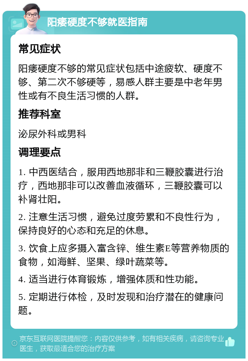 阳痿硬度不够就医指南 常见症状 阳痿硬度不够的常见症状包括中途疲软、硬度不够、第二次不够硬等，易感人群主要是中老年男性或有不良生活习惯的人群。 推荐科室 泌尿外科或男科 调理要点 1. 中西医结合，服用西地那非和三鞭胶囊进行治疗，西地那非可以改善血液循环，三鞭胶囊可以补肾壮阳。 2. 注意生活习惯，避免过度劳累和不良性行为，保持良好的心态和充足的休息。 3. 饮食上应多摄入富含锌、维生素E等营养物质的食物，如海鲜、坚果、绿叶蔬菜等。 4. 适当进行体育锻炼，增强体质和性功能。 5. 定期进行体检，及时发现和治疗潜在的健康问题。