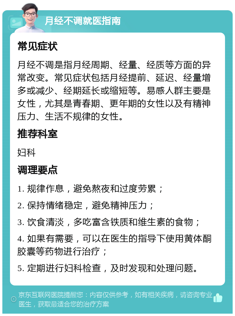 月经不调就医指南 常见症状 月经不调是指月经周期、经量、经质等方面的异常改变。常见症状包括月经提前、延迟、经量增多或减少、经期延长或缩短等。易感人群主要是女性，尤其是青春期、更年期的女性以及有精神压力、生活不规律的女性。 推荐科室 妇科 调理要点 1. 规律作息，避免熬夜和过度劳累； 2. 保持情绪稳定，避免精神压力； 3. 饮食清淡，多吃富含铁质和维生素的食物； 4. 如果有需要，可以在医生的指导下使用黄体酮胶囊等药物进行治疗； 5. 定期进行妇科检查，及时发现和处理问题。