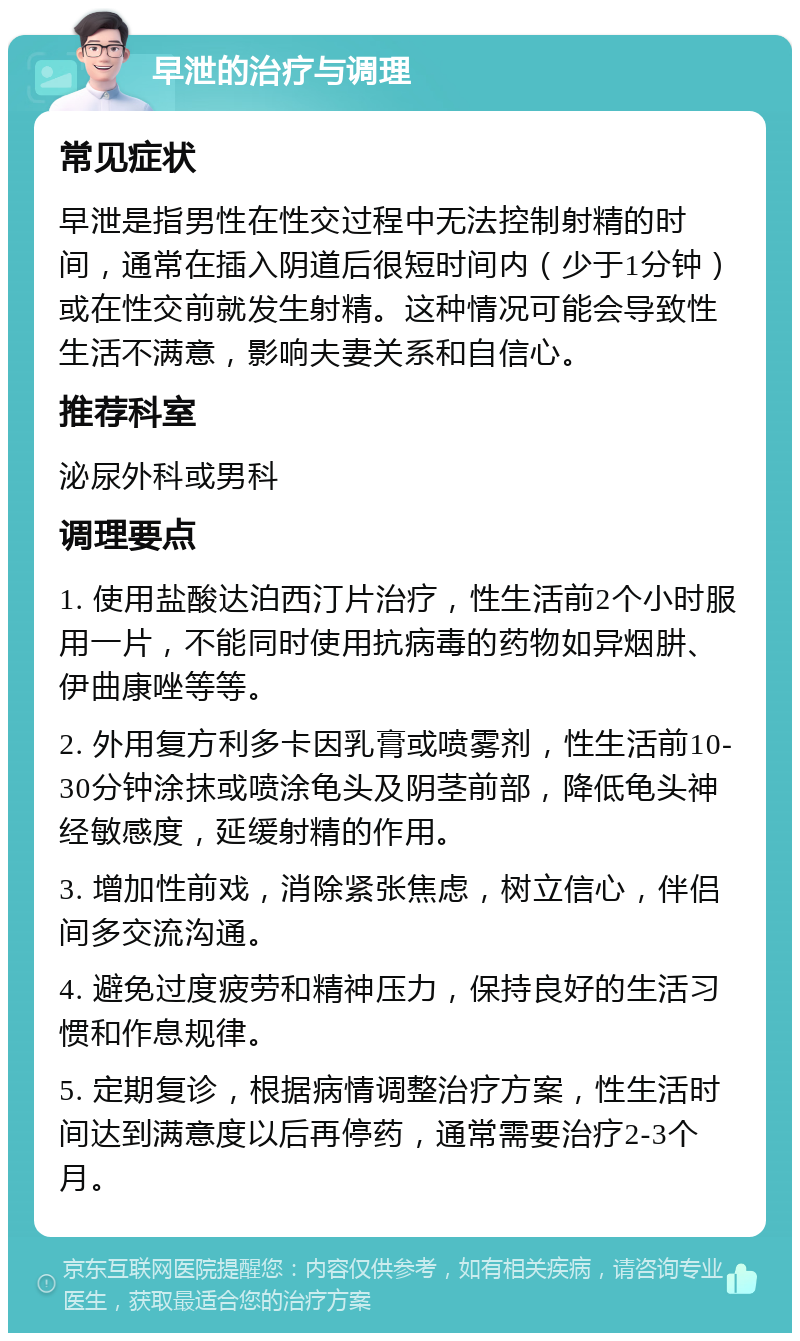 早泄的治疗与调理 常见症状 早泄是指男性在性交过程中无法控制射精的时间，通常在插入阴道后很短时间内（少于1分钟）或在性交前就发生射精。这种情况可能会导致性生活不满意，影响夫妻关系和自信心。 推荐科室 泌尿外科或男科 调理要点 1. 使用盐酸达泊西汀片治疗，性生活前2个小时服用一片，不能同时使用抗病毒的药物如异烟肼、伊曲康唑等等。 2. 外用复方利多卡因乳膏或喷雾剂，性生活前10-30分钟涂抹或喷涂龟头及阴茎前部，降低龟头神经敏感度，延缓射精的作用。 3. 增加性前戏，消除紧张焦虑，树立信心，伴侣间多交流沟通。 4. 避免过度疲劳和精神压力，保持良好的生活习惯和作息规律。 5. 定期复诊，根据病情调整治疗方案，性生活时间达到满意度以后再停药，通常需要治疗2-3个月。