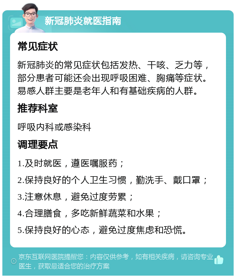 新冠肺炎就医指南 常见症状 新冠肺炎的常见症状包括发热、干咳、乏力等，部分患者可能还会出现呼吸困难、胸痛等症状。易感人群主要是老年人和有基础疾病的人群。 推荐科室 呼吸内科或感染科 调理要点 1.及时就医，遵医嘱服药； 2.保持良好的个人卫生习惯，勤洗手、戴口罩； 3.注意休息，避免过度劳累； 4.合理膳食，多吃新鲜蔬菜和水果； 5.保持良好的心态，避免过度焦虑和恐慌。