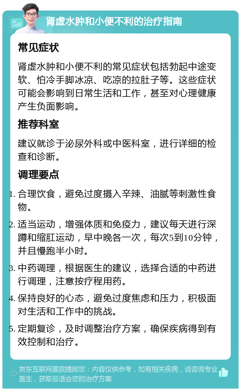 肾虚水肿和小便不利的治疗指南 常见症状 肾虚水肿和小便不利的常见症状包括勃起中途变软、怕冷手脚冰凉、吃凉的拉肚子等。这些症状可能会影响到日常生活和工作，甚至对心理健康产生负面影响。 推荐科室 建议就诊于泌尿外科或中医科室，进行详细的检查和诊断。 调理要点 合理饮食，避免过度摄入辛辣、油腻等刺激性食物。 适当运动，增强体质和免疫力，建议每天进行深蹲和缩肛运动，早中晚各一次，每次5到10分钟，并且慢跑半小时。 中药调理，根据医生的建议，选择合适的中药进行调理，注意按疗程用药。 保持良好的心态，避免过度焦虑和压力，积极面对生活和工作中的挑战。 定期复诊，及时调整治疗方案，确保疾病得到有效控制和治疗。