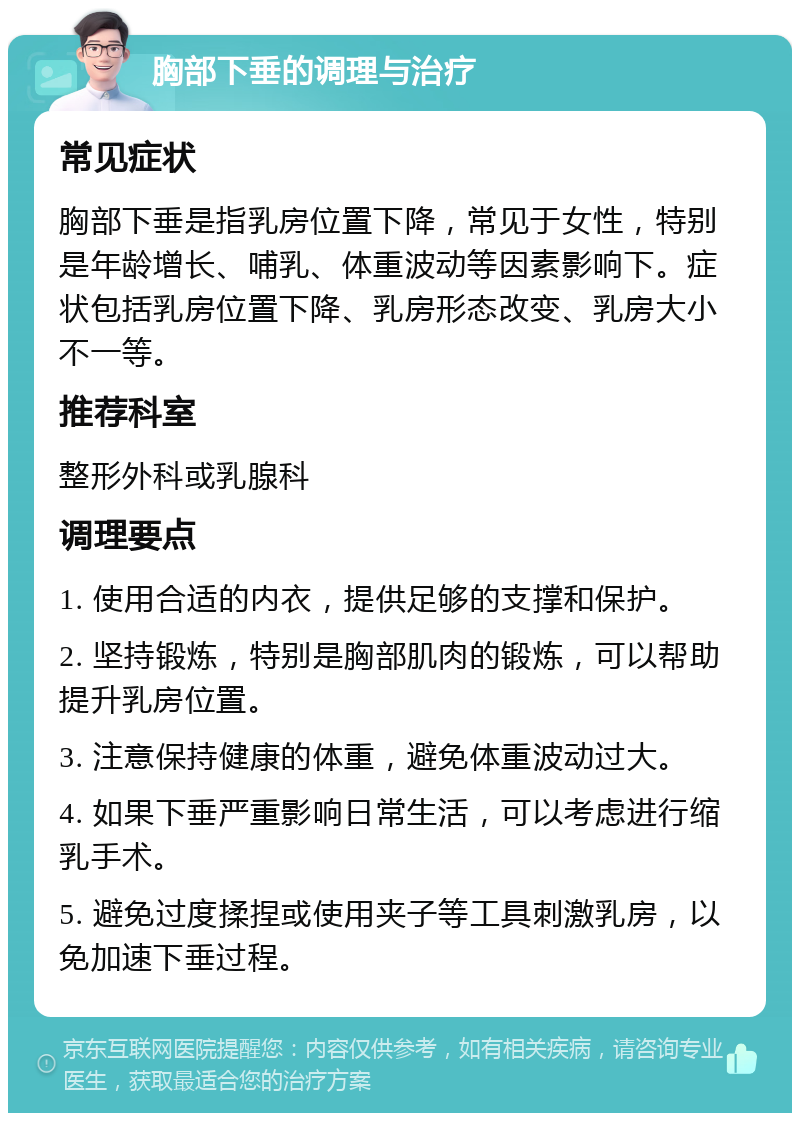 胸部下垂的调理与治疗 常见症状 胸部下垂是指乳房位置下降，常见于女性，特别是年龄增长、哺乳、体重波动等因素影响下。症状包括乳房位置下降、乳房形态改变、乳房大小不一等。 推荐科室 整形外科或乳腺科 调理要点 1. 使用合适的内衣，提供足够的支撑和保护。 2. 坚持锻炼，特别是胸部肌肉的锻炼，可以帮助提升乳房位置。 3. 注意保持健康的体重，避免体重波动过大。 4. 如果下垂严重影响日常生活，可以考虑进行缩乳手术。 5. 避免过度揉捏或使用夹子等工具刺激乳房，以免加速下垂过程。