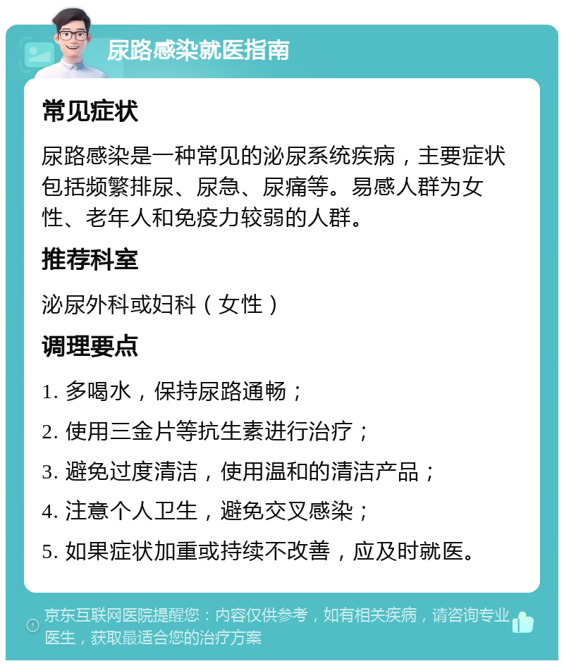 尿路感染就医指南 常见症状 尿路感染是一种常见的泌尿系统疾病，主要症状包括频繁排尿、尿急、尿痛等。易感人群为女性、老年人和免疫力较弱的人群。 推荐科室 泌尿外科或妇科（女性） 调理要点 1. 多喝水，保持尿路通畅； 2. 使用三金片等抗生素进行治疗； 3. 避免过度清洁，使用温和的清洁产品； 4. 注意个人卫生，避免交叉感染； 5. 如果症状加重或持续不改善，应及时就医。