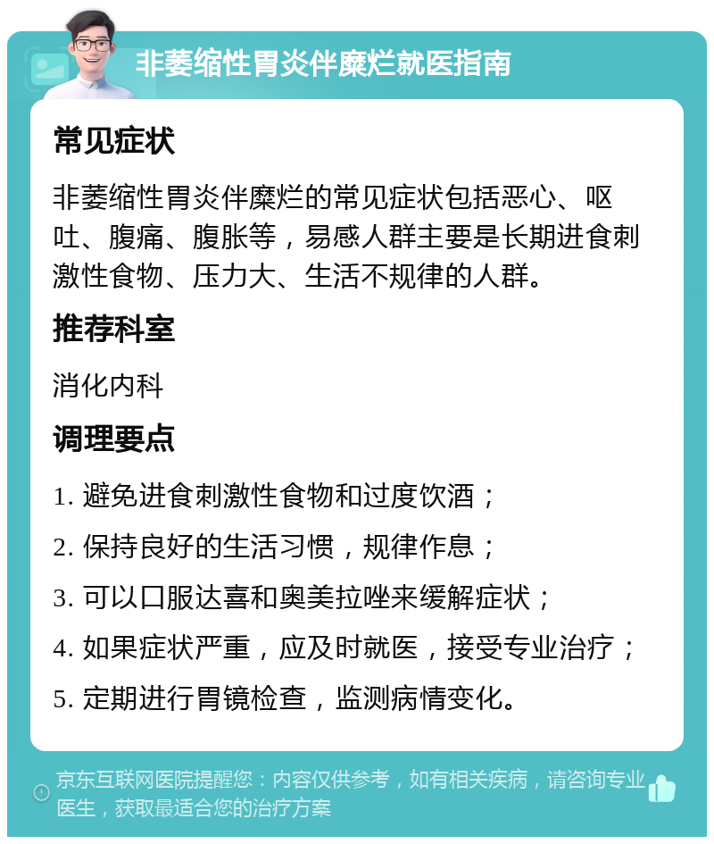 非萎缩性胃炎伴糜烂就医指南 常见症状 非萎缩性胃炎伴糜烂的常见症状包括恶心、呕吐、腹痛、腹胀等，易感人群主要是长期进食刺激性食物、压力大、生活不规律的人群。 推荐科室 消化内科 调理要点 1. 避免进食刺激性食物和过度饮酒； 2. 保持良好的生活习惯，规律作息； 3. 可以口服达喜和奥美拉唑来缓解症状； 4. 如果症状严重，应及时就医，接受专业治疗； 5. 定期进行胃镜检查，监测病情变化。