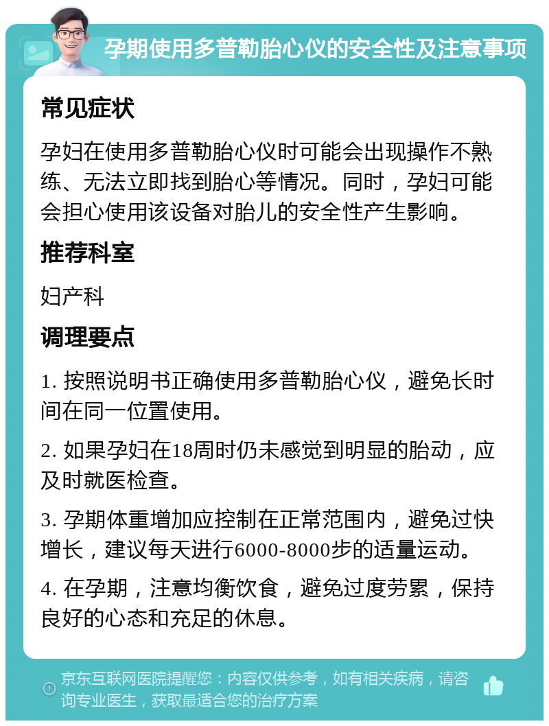 孕期使用多普勒胎心仪的安全性及注意事项 常见症状 孕妇在使用多普勒胎心仪时可能会出现操作不熟练、无法立即找到胎心等情况。同时，孕妇可能会担心使用该设备对胎儿的安全性产生影响。 推荐科室 妇产科 调理要点 1. 按照说明书正确使用多普勒胎心仪，避免长时间在同一位置使用。 2. 如果孕妇在18周时仍未感觉到明显的胎动，应及时就医检查。 3. 孕期体重增加应控制在正常范围内，避免过快增长，建议每天进行6000-8000步的适量运动。 4. 在孕期，注意均衡饮食，避免过度劳累，保持良好的心态和充足的休息。