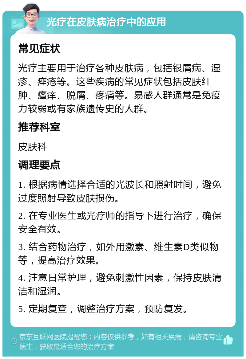 光疗在皮肤病治疗中的应用 常见症状 光疗主要用于治疗各种皮肤病，包括银屑病、湿疹、痤疮等。这些疾病的常见症状包括皮肤红肿、瘙痒、脱屑、疼痛等。易感人群通常是免疫力较弱或有家族遗传史的人群。 推荐科室 皮肤科 调理要点 1. 根据病情选择合适的光波长和照射时间，避免过度照射导致皮肤损伤。 2. 在专业医生或光疗师的指导下进行治疗，确保安全有效。 3. 结合药物治疗，如外用激素、维生素D类似物等，提高治疗效果。 4. 注意日常护理，避免刺激性因素，保持皮肤清洁和湿润。 5. 定期复查，调整治疗方案，预防复发。